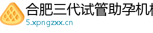 合肥三代试管助孕机构	